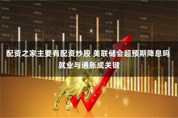 配资之家主要有配资炒股 美联储会超预期降息吗 就业与通胀成关键