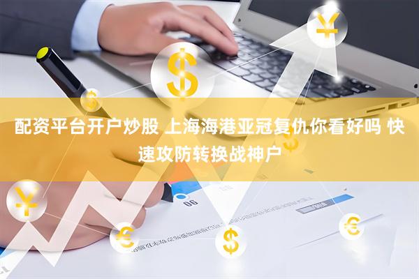 配资平台开户炒股 上海海港亚冠复仇你看好吗 快速攻防转换战神户