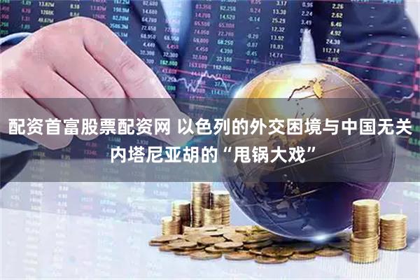 配资首富股票配资网 以色列的外交困境与中国无关 内塔尼亚胡的“甩锅大戏”