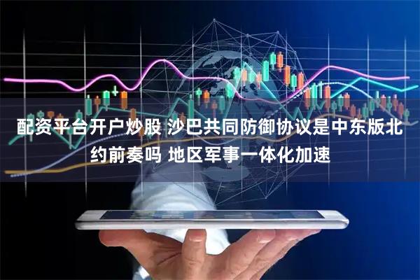 配资平台开户炒股 沙巴共同防御协议是中东版北约前奏吗 地区军事一体化加速