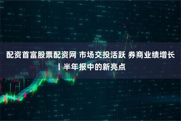 配资首富股票配资网 市场交投活跃 券商业绩增长丨半年报中的新亮点