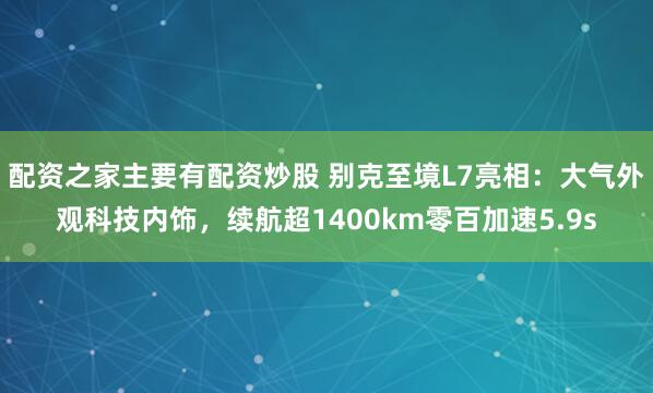 配资之家主要有配资炒股 别克至境L7亮相：大气外观科技内饰，续航超1400km零百加速5.9s