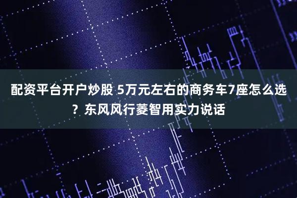 配资平台开户炒股 5万元左右的商务车7座怎么选？东风风行菱智用实力说话