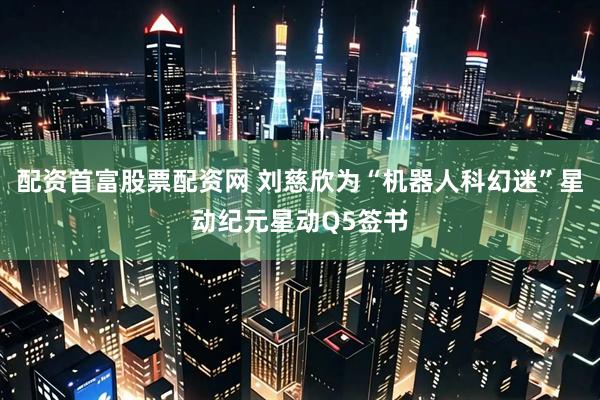 配资首富股票配资网 刘慈欣为“机器人科幻迷”星动纪元星动Q5签书