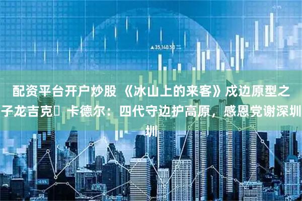 配资平台开户炒股 《冰山上的来客》戍边原型之子龙吉克・卡德尔：四代守边护高原，感恩党谢深圳