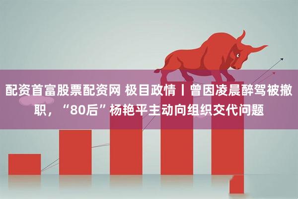 配资首富股票配资网 极目政情丨曾因凌晨醉驾被撤职，“80后”杨艳平主动向组织交代问题