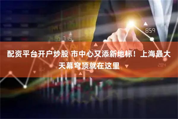配资平台开户炒股 市中心又添新地标！上海最大天幕穹顶就在这里