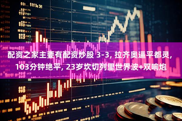 配资之家主要有配资炒股 3-3, 拉齐奥逼平都灵, 103分钟绝平, 23岁坎切列里世界波+双响炮